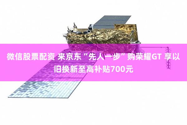 微信股票配资 来京东“先人一步”购荣耀GT 享以旧换新至高补贴700元