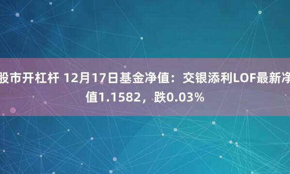 股市开杠杆 12月17日基金净值：交银添利LOF最新净值1.1582，跌0.03%