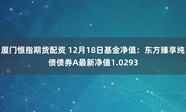 厦门恒指期货配资 12月18日基金净值：东方臻享纯债债券A最新净值1.0293