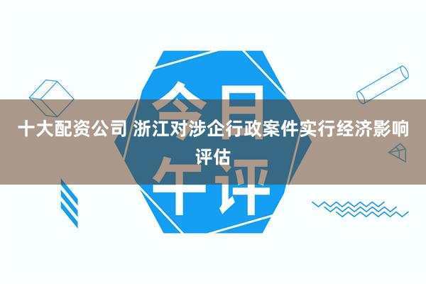 十大配资公司 浙江对涉企行政案件实行经济影响评估