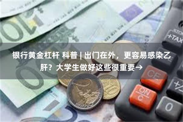 银行黄金杠杆 科普 | 出门在外，更容易感染乙肝？大学生做好这些很重要→