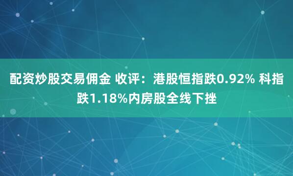 配资炒股交易佣金 收评：港股恒指跌0.92% 科指跌1.18%内房股全线下挫