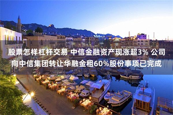 股票怎样杠杆交易 中信金融资产现涨超3% 公司向中信集团转让华融金租60%股份事项已完成