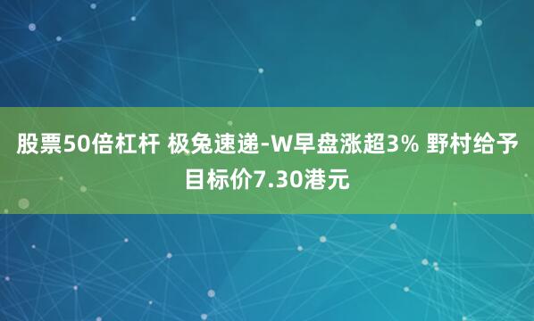 股票50倍杠杆 极兔速递-W早盘涨超3% 野村给予目标价7.30港元