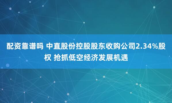 配资靠谱吗 中直股份控股股东收购公司2.34%股权 抢抓低空经济发展机遇