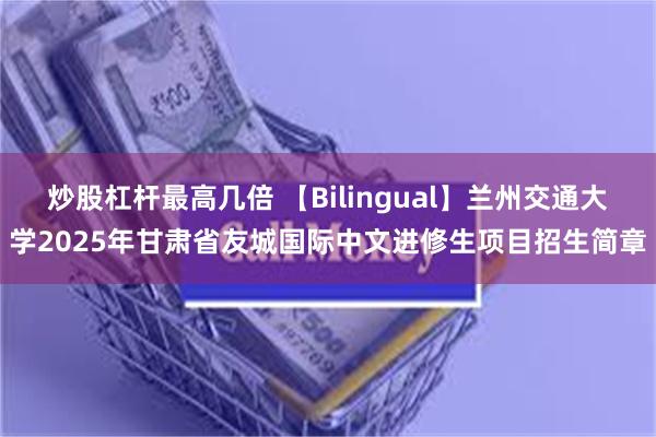 炒股杠杆最高几倍 【Bilingual】兰州交通大学2025年甘肃省友城国际中文进修生项目招生简章