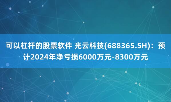 可以杠杆的股票软件 光云科技(688365.SH)：预计2024年净亏损6000万元-8300万元