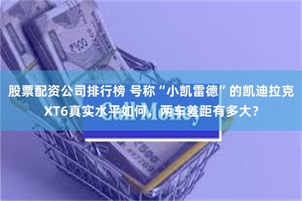 股票配资公司排行榜 号称“小凯雷德”的凯迪拉克XT6真实水平如何，两车差距有多大？