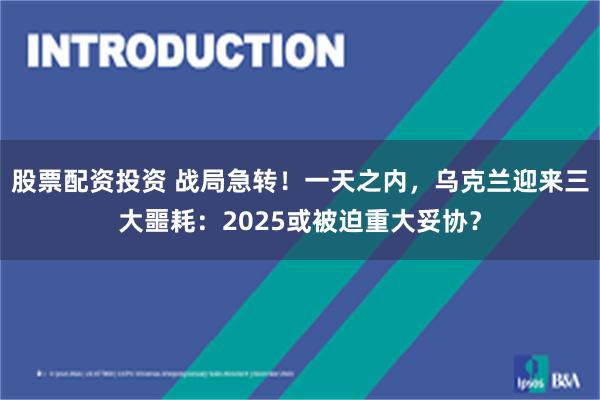 股票配资投资 战局急转！一天之内，乌克兰迎来三大噩耗：2025或被迫重大妥协？