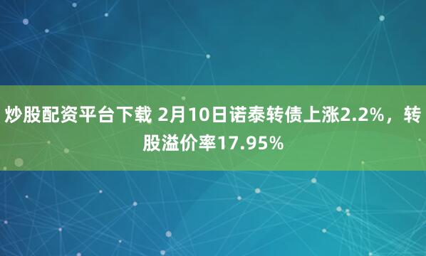 炒股配资平台下载 2月10日诺泰转债上涨2.2%，转股溢价率17.95%