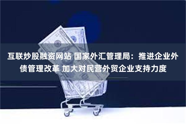 互联炒股融资网站 国家外汇管理局：推进企业外债管理改革 加大对民营外贸企业支持力度