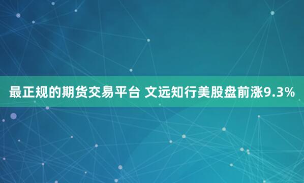 最正规的期货交易平台 文远知行美股盘前涨9.3%