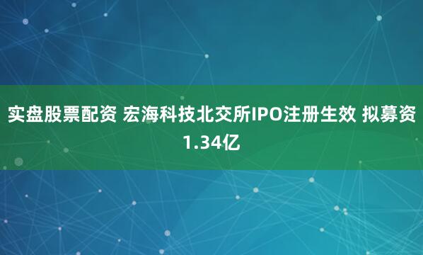 实盘股票配资 宏海科技北交所IPO注册生效 拟募资1.34亿