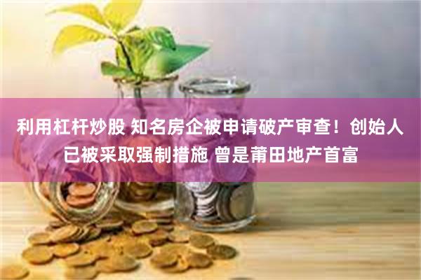 利用杠杆炒股 知名房企被申请破产审查！创始人已被采取强制措施 曾是莆田地产首富