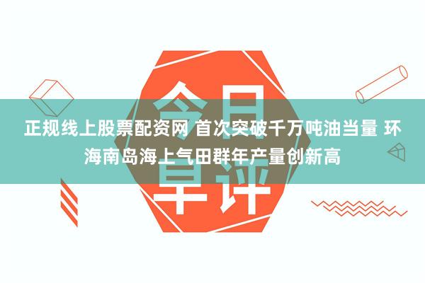 正规线上股票配资网 首次突破千万吨油当量 环海南岛海上气田群年产量创新高